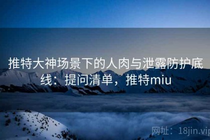 推特大神场景下的人肉与泄露防护底线：提问清单，推特miu