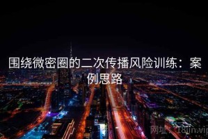 围绕微密圈的二次传播风险训练：案例思路