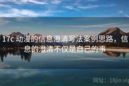 17c 动漫的信息澄清写法案例思路，信息的澄清不仅是自己的事