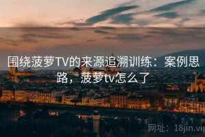 围绕菠萝TV的来源追溯训练：案例思路，菠萝tv怎么了