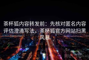 茶杯狐内容转发前：先核对匿名内容评估澄清写法，茶杯狐官方网站扫黑风暴