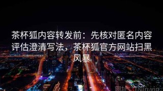 茶杯狐内容转发前：先核对匿名内容评估澄清写法，茶杯狐官方网站扫黑风暴