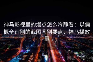 神马影视里的爆点怎么冷静看：以偏概全识别的截图鉴别要点，神马播放量