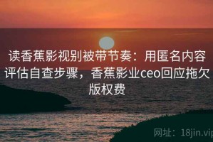 读香蕉影视别被带节奏：用匿名内容评估自查步骤，香蕉影业ceo回应拖欠版权费