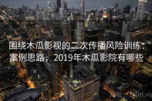 围绕木瓜影视的二次传播风险训练：案例思路，2019年木瓜影院有哪些
