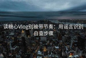 读糖心Vlog别被带节奏：用谣言识别自查步骤