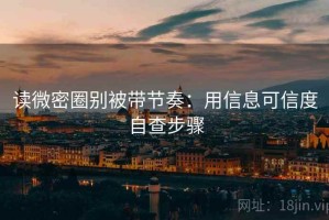 读微密圈别被带节奏：用信息可信度自查步骤