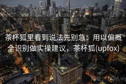 茶杯狐里看到说法先别急：用以偏概全识别做实操建议，茶杯狐(upfox)
