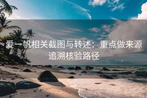 爱一帆相关截图与转述：重点做来源追溯核验路径