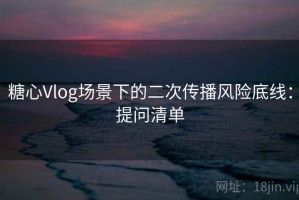 糖心Vlog场景下的二次传播风险底线：提问清单