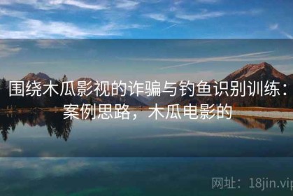 围绕木瓜影视的诈骗与钓鱼识别训练：案例思路，木瓜电影的