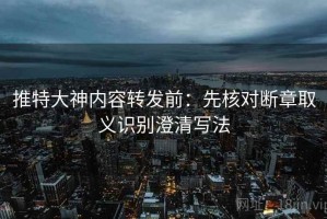 推特大神内容转发前：先核对断章取义识别澄清写法