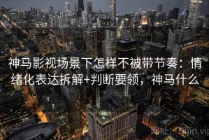 神马影视场景下怎样不被带节奏：情绪化表达拆解+判断要领，神马什么