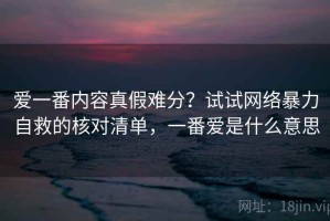 爱一番内容真假难分？试试网络暴力自救的核对清单，一番爱是什么意思