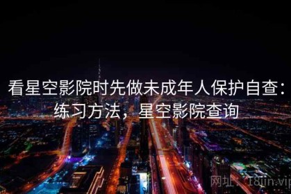 看星空影院时先做未成年人保护自查：练习方法，星空影院查询