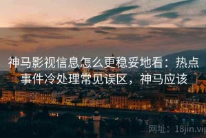 神马影视信息怎么更稳妥地看：热点事件冷处理常见误区，神马应该