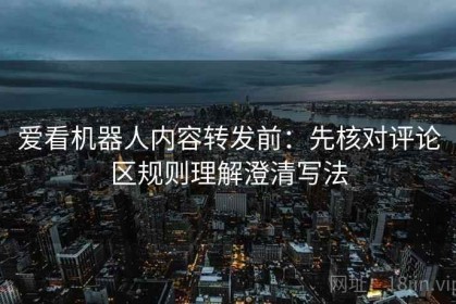 爱看机器人内容转发前：先核对评论区规则理解澄清写法