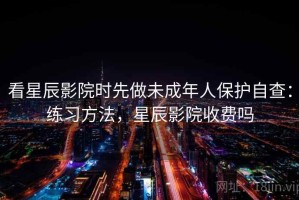 看星辰影院时先做未成年人保护自查：练习方法，星辰影院收费吗