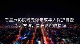 看星辰影院时先做未成年人保护自查：练习方法，星辰影院收费吗