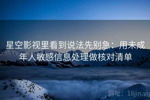 星空影视里看到说法先别急：用未成年人敏感信息处理做核对清单