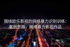 围绕欧乐影视的网络暴力识别训练：案例思路，网络暴力影视作品