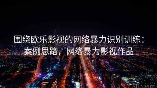 围绕欧乐影视的网络暴力识别训练：案例思路，网络暴力影视作品