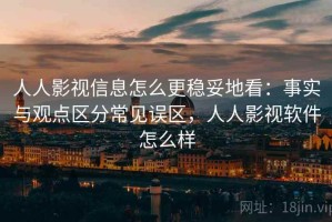 人人影视信息怎么更稳妥地看：事实与观点区分常见误区，人人影视软件怎么样