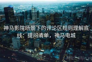 神马影院场景下的评论区规则理解底线：提问清单，神马电城