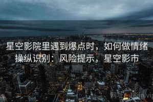 星空影院里遇到爆点时，如何做情绪操纵识别：风险提示，星空影市