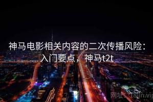 神马电影相关内容的二次传播风险：入门要点，神马t2t