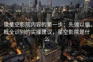 读星空影院内容的第一步：先做以偏概全识别的实操建议，星空影院是什么
