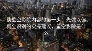读星空影院内容的第一步：先做以偏概全识别的实操建议，星空影院是什么