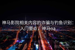 神马影院相关内容的诈骗与钓鱼识别：入门要点，神马oa