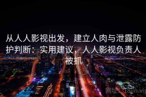从人人影视出发，建立人肉与泄露防护判断：实用建议，人人影视负责人被抓