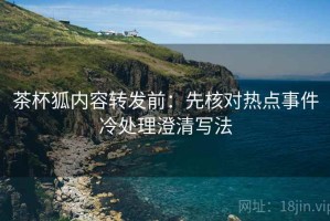 茶杯狐内容转发前：先核对热点事件冷处理澄清写法