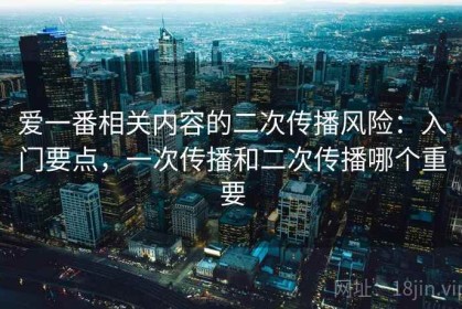 爱一番相关内容的二次传播风险：入门要点，一次传播和二次传播哪个重要