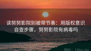 读努努影院别被带节奏：用版权意识自查步骤，努努影院有病毒吗