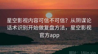 星空影视内容可信不可信？从阴谋论话术识别开始做复盘方法，星空影视官方app