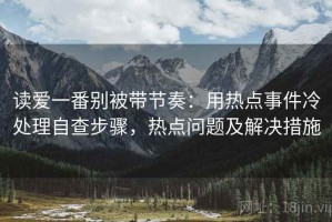读爱一番别被带节奏：用热点事件冷处理自查步骤，热点问题及解决措施