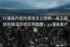 YY漫画内容的语境怎么还原：关于视频剪辑误导的反例提醒，yy漫画客户端