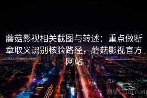 蘑菇影视相关截图与转述：重点做断章取义识别核验路径，蘑菇影视官方网站