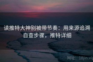 读推特大神别被带节奏：用来源追溯自查步骤，推特详细