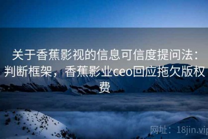 关于香蕉影视的信息可信度提问法：判断框架，香蕉影业ceo回应拖欠版权费