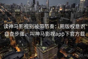 读神马影视别被带节奏：用版权意识自查步骤，叫神马影视app下官方载
