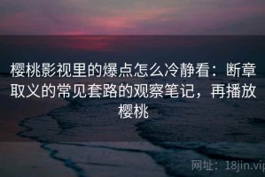 樱桃影视里的爆点怎么冷静看：断章取义的常见套路的观察笔记，再播放樱桃