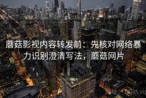 蘑菇影视内容转发前：先核对网络暴力识别澄清写法，蘑菇网片