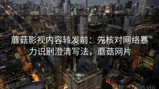 蘑菇影视内容转发前：先核对网络暴力识别澄清写法，蘑菇网片