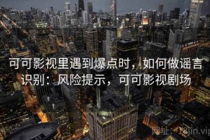 可可影视里遇到爆点时，如何做谣言识别：风险提示，可可影视剧场
