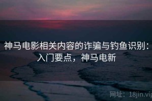 神马电影相关内容的诈骗与钓鱼识别：入门要点，神马电新