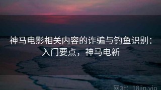 神马电影相关内容的诈骗与钓鱼识别：入门要点，神马电新